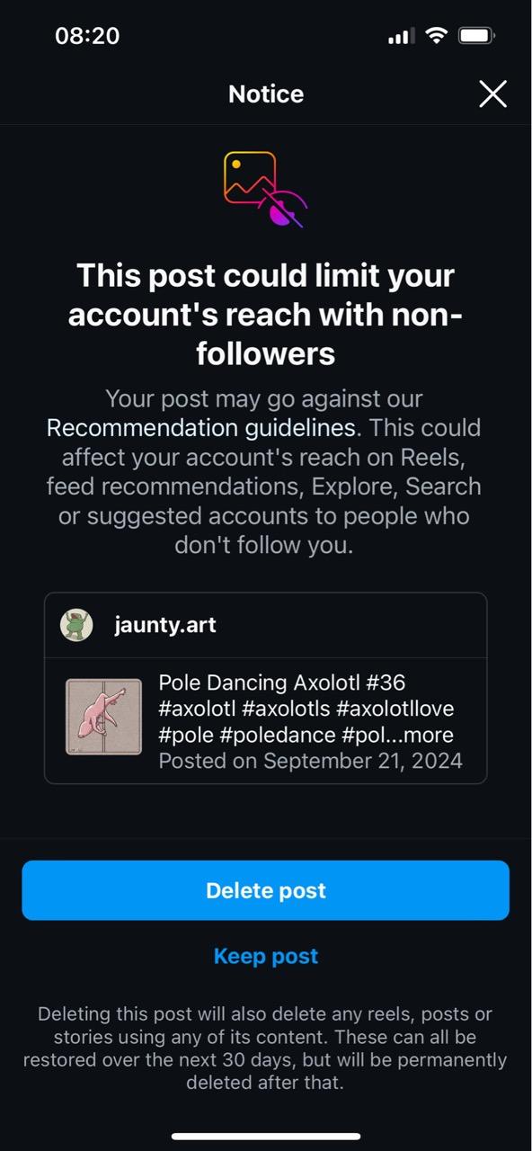 08:20 Notice X This post could limit your account's reach with non- followers Your post may go against our Recommendation guidelines. This could affect your account's reach on Reels, feed recommendations, Explore, Search or suggested accounts to people who don't follow you. jaunty.art Pole Dancing Axolotl #36 #axolotl #axolot|s #axolotllove #pole #poledance #pol...more Posted on September 21, 2024 Delete post Keep post Deleting this post will also delete any reels, posts or stories using any of its content. These can all be restored over the next 30 days, but will be permanently deleted after that.