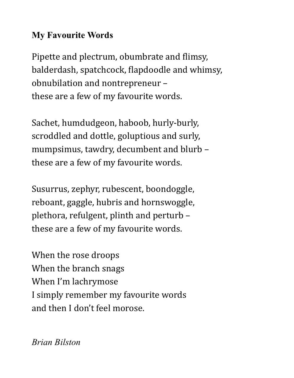 My Favourite Words    Pipette and plectrum, obumbrate and flimsy,  balderdash, spatchcock, flapdoodle and whimsy,  obnubilation and nontrepreneur – these are a few of my favourite words.    Sachet, humdudgeon, haboob, hurly-burly,  scroddled and dottle, goluptious and surly,  mumpsimus, tawdry, decumbent and blurb – these are a few of my favourite words.    Susurrus, zephyr, rubescent, boondoggle,  reboant, gaggle, hubris and hornswoggle,  plethora, refulgent, plinth and perturb – these are a few of my favourite words.    When the rose droops  When the branch snags  When I’m lachrymose  I simply remember my favourite words  and then I don’t feel morose.  Brian Bilston