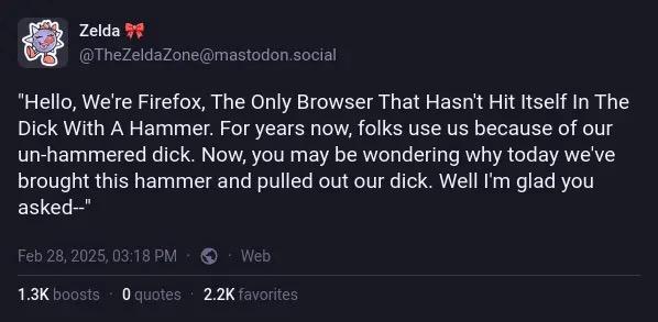 Screenshot of a toot from @TheZeldaZone@mastodon.social. The toot reads “Hello, We’re Firefox, The Only Browser That Hasn’t Hit Itself In The Dick With A Hammer. For years now, folks use us because of our un-hammered dick. Now, you may be wondering why today we’ve brought this hammer and pulled out our dick. Well I’m glad you asked—“