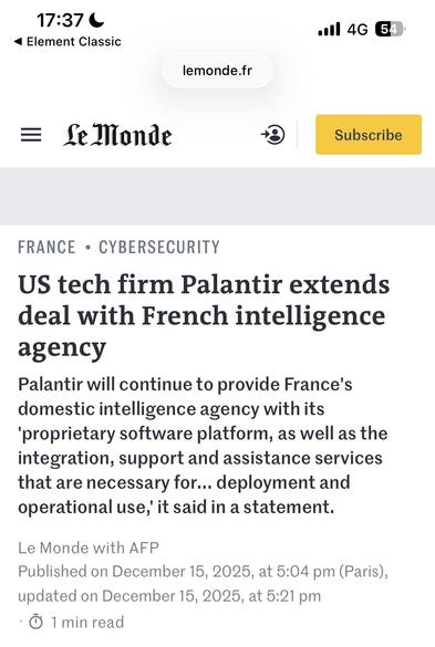17:37 6 ail 46 @
<4 Element Classic
lemonde.fr

= Gelonde © [EEE
FRANCE + CYBERSECURITY
US tech firm Palantir extends
deal with French intelligence
agency
Palantir will continue to provide France's
domestic intelligence agency with its
"proprietary software platform, as well as the
integration, support and assistance services
that are necessary for... deployment and
operational use,’ it said in a statement.
Le Monde with AFP
Published on December 15, 2025, at 5:04 pm (Paris),
updated on December 15, 2025, at 5:21 pm

® 1min read