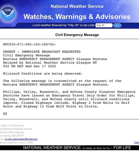 Screenshot of civil emergency message due to blizzard conditions in northeast Montana. 

URGENT - IMMEDIATE BROADCAST REQUESTED
Civil Emergency Message
Montana EMERGENCY MANAGEMENT AGENCY Glasgow Montana
Relayed by National Weather Service Glasgow MT
932 PM MST Wed Dec 17 2025

Blizzard Conditions are being observed.

The following message is transmitted at the request of the
Montana EMERGENCY MANAGEMENT AGENCY Glasgow Montana.

Phillips, Valley, Roosevelt, and McCone County Disaster Emergency
Services have issued an Emergency Travel Only Order for Phillips,
Valley, Roosevelt, and McCone county until blizzard conditions
improve. Closed Highways include. Highway 2 from Malta to Wolf
Point and Highway 13 from Wolf Point to Circle.