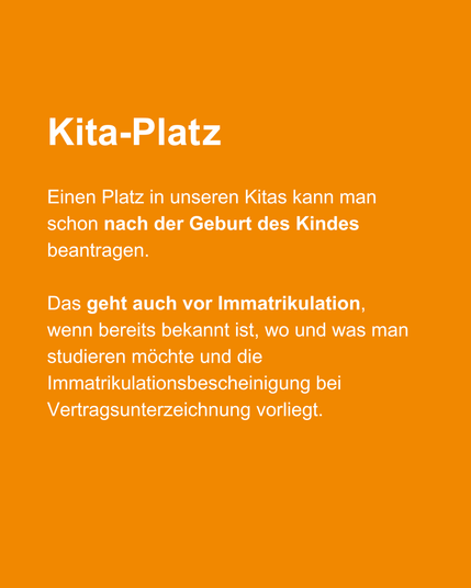 Einen Platz in unseren Kitas kann man schon nach der Geburt des Kindes beantragen.
Das geht auch vor Immatrikulation, wenn bereits bekannt ist, wo und was man studieren möchte und die Immatrikulationsbescheinigung bei Vertragsunterzeichnung vorliegt.