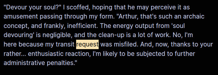 "Devour your soul?" I scoffed, hoping that he may perceive it as 
amusement passing through my form. "Arthur, that's such an archaic 
concept, and frankly, inefficient. The energy output from 'soul 
devouring' is negligible, and the clean-up is a lot of work. No, I'm 
here because my transit request was misfiled. And, now, thanks to your 
rather... enthusiastic reaction, I'm likely to be subjected to further 
administrative penalties."
