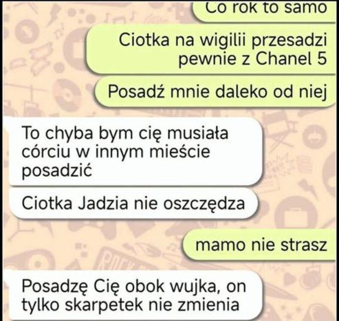 - Co rok to samo. Ciotka na wigilii przesadzi pewnie z Chanel 5. Posadź mnie daleko od niej.
- To chyba bym cię musiała córciu w innym mieście posadzić. Ciotka Jadzia nie oszczędza.
- Mamo nie strasz.
- Posadzę Cię obok wujka, on tylko skarpetek nie zmienia.