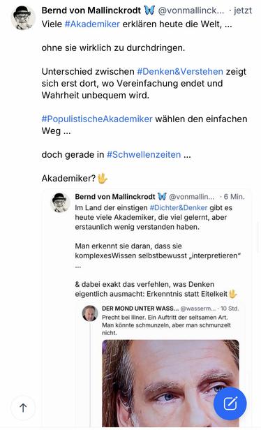 Bernd von Mallinckrodt W @vonmallinck... • jetzt Viele #Akademiker erklaren heute die Welt, ...
ohne sie wirklich zu durchdringen.
Unterschied zwischen #Denken&Verstehen zeigt sich erst dort, wo Vereinfachung endet und Wahrheit unbequem wird.
#PopulistischeAkademiker wählen den einfachen
Weg...
doch gerade in #Schwellenzeiten ...
Akademiker? U
Bernd von Mallinckrodt W @vonmallin... • 6 Min.
Im Land der einstigen #Dichter&Denker gibt es heute viele Akademiker, die viel gelernt, aber erstaunlich wenig verstanden haben.
Man erkennt sie daran, dass sie komplexesWissen selbstbewusst „interpretieren"
& dabei exakt das verfehlen, was Denken eigentlich ausmacht: Erkenntnis statt Eitelkeit
DER MOND UNTER WASS... @wasserm... • 10 Std.
Precht bei Iliner. Ein Auftritt der seltsamen Art.
Man könnte schmunzeln, aber man schmunzelt nicht.🖖