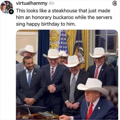 The screenshot reads:
"virtualhammy 4h
This looks like a steakhouse that just made him an honorary buckaroo while the servers sinf happy birthday to him." 
The screenshot shows Trump, Patel, and several older white men at and around the Resolute Desk; all except Patel are wearing beige cowboy hats.