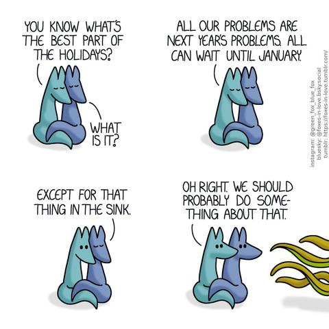 A comic of two foxes, one of whom is blue, the other is green. In this one, Blue and Green are pressed together, cuddled up and simply enjoying each others' company, eyes peacefully closed. Green: You know what's the best part of the holidays? Blue: What is it? Green: All our problems are next year's problems. All can wait until January.  While Blue's expression remains peaceful, Green opens his eyes in realisation to his words. Blue: Except for that thing in the sink.  Both of the foxes turn to look at something coming in from outside of the comic panel, with slimy tentacle-like tendrils reaching towards them. Green: Oh right. We should probably do something about that.