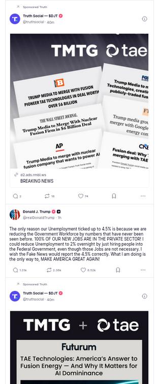 The screenshot shows said freak-out between two ads that praise Trump's firm, TMTG, and its fusion with the nuclear fusion firm TAE Technologies with headlines from FOX, AP, The Wallstreet Journal among others
It reads: @realDonaldTrump
2h
The only reason our Unemployment ticked up to 4.5% is because we are reducing the Government Workforce by numbers that have never been seen before. 100% OF OUR NEW JOBS ARE IN THE PRIVATE SECTOR! I could reduce Unemployment to 2% overnight by just hiring people into the Federal Government, even though those Jobs are not necessary. I wish the Fake News would report the 4.5% correctly. What I am doing is the only way to, MAKE AMERICA GREAT AGAIN!"
