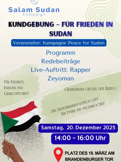 💥Announcement! Saturday 20.12.2025💥

🇸🇩🔥✊🏾 Rally for peace in Sudan ✊🏾🔥🇸🇩

Saturday, 20.12.2025 | 2 p.m. | Platz des 18. März, 10117 Berlin

Arrival: U5, S1, S2, S25, S26 Bus 100 Brandenburg Gate

📣 Call to action: https://asanb.noblogs.org/?p=14856 - @salamsudancampaign

#b2012 #FreeSudan

Hello Sudan

The Sudan Peace Campaign invites you to the Brandenburg Gate in Berlin on Saturday, 20 December, to honour the seventh anniversary of the glorious December Revolution.

Come and commemorate the glorious December Revolution at 2 p.m.

* Speeches
* Live performance by rapper Zeyoman

Together we will raise the flame of the revolution and its advanced roots.