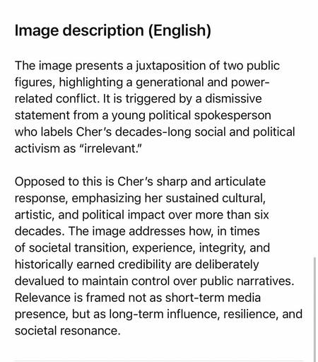 Image description (English)
The image presents a juxtaposition of two public figures, highlighting a generational and power-related conflict. It is triggered by a dismissive statement from a young political spokesperson who labels Cher's decades-long social and political activism as "irrelevant."
Opposed to this is Cher's sharp and articulate response, emphasizing her sustained cultural, artistic, and political impact over more than six decades. The image addresses how, in times of societal transition, experience, integrity, and historically earned credibility are deliberately devalued to maintain control over public narratives.
Relevance is framed not as short-term media presence, but as long-term influence, resilience, and societal resonance.🖖