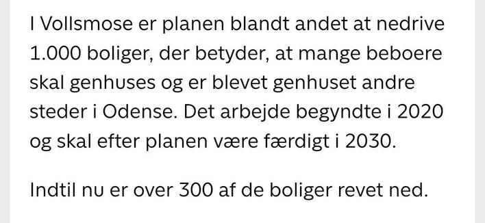 skærmbillede af tekst.

I vollsmose er planen blandt andet at nedrive 1.000 boliger, der betyder, at mange beboere skal genhuses og er blevet genhuset andre steder i Odense. Det arbejde begyndte i 2020 og skal efter planen være færdigt i 2030.

indtil nu er over 300 af de boliger revet ned.