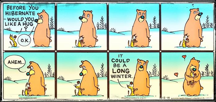 Mutts comic strip by Patrick McDowell via muttscomics.com

A cat and a bear in the middle of the snow have a conversation:
Cat : “Before you hibernate – would you like a hug?”
Bear : “Ok.”
The cat hugs the bear, and because the cat is taking his sweet time, the bear becomes uncomfortable.
Bear : “Ahem...”
Cat : “It could be a LONG winter.”
The bear picks up the cat while hugging the feline. Hearts appear around them in gratitude, care and friendship.