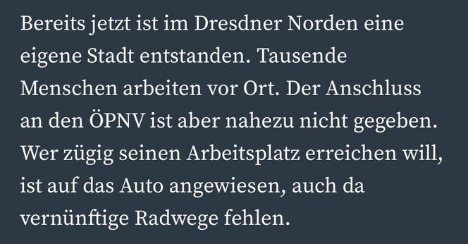 Bereits jetzt ist im Dresdner Norden eine eigene Stadt entstanden. Tausende Menschen arbeiten vor Ort. Der Anschluss an den ÖPNV ist aber nahezu nicht gegeben.
Wer zügig seinen Arbeitsplatz erreichen will, ist auf das Auto angewiesen, auch da vernünftige Radwege fehlen.