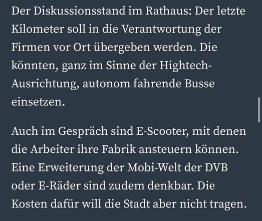 Der Diskussionsstand im Rathaus: Der letzte Kilometer soll in die Verantwortung der Firmen vor Ort übergeben werden. Die könnten, ganz im Sinne der Hightech-Ausrichtung, autonom fahrende Busse einsetzen.
Auch im Gespräch sind E-Scooter, mit denen die Arbeiter ihre Fabrik ansteuern können.
Eine Erweiterung der Mobi-Welt der DVB oder E-Räder sind zudem denkbar. Die Kosten dafür will die Stadt aber nicht tragen.