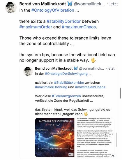 Bernd von Mallinckrodt & @vonmallinck. ⢠jetzt In the #OntologyOfVibration ...
there exists a #stability Corridor between #maximumOrder and #maximumChaos.
Those who exceed these tolerance limits leave the zone of controllability ...
the system tips, because the vibrational field can no longer support it in a stable way.
Bernd von Mallinckrodt A
@vonmallinck... ⢠jetzt
In der #OntologieDerSchwingung ...
existiert ein #Stabilitätskorridor zwischen #maximalerOrdnung und #maximalemChaos.
Wer diese #Toleranzgrenzen ßberschreitet, verlässt die Zone der Regelbarkeit ...
das System kippt, weil das Schwingungsfeld es nicht mehr stabil tragen' kann.đ