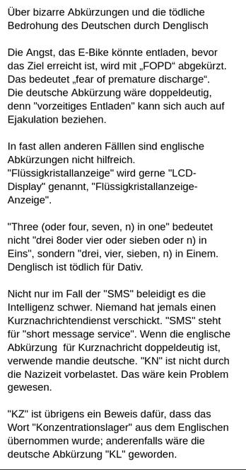 Mein Screenshot liest sich:
"Diese bizarre Vorstellung, daSS die Ehre der Opfer verletzt wird. Wird sie nicht. Die einzogen, deren Ehre verletzt wird, sind die Täter. Die Täter werden geschändet, nicht die Opfer!!!



Über bizarre Abkürzungen und die tödliche Bedrohung des Deutschen durch Denglisch

Die Angst, das E-Bike könnte entladen, bevor das Ziel erreicht ist, wird mit „FOPD“ abgekürzt. Das bedeutet „fear of premature discharge“.
Die deutsche Abkürzung wäre doppeldeutig, denn "vorzeitiges Entladen" kann sich auch auf Ejakulation beziehen.

In fast allen anderen Fälllen sind englische Abkürzungen nicht hilfreich. "Flüssigkristallanzeige" wird gerne "LCD-Display" genannt, "Flüssigkristallanzeige-Anzeige".

"Three (oder four, seven, n) in one" bedeutet nicht "drei 8oder vier oder sieben oder n) in Eins", sondern "drei, vier, sieben, n) in Einem. Denglisch ist tödlich für Dativ. 

Nicht nur im Fall der "SMS" beleidigt es die Intelligenz schwer. Niemand hat jemals einen Kurznachrichtendienst verschickt. "SMS" steht für "short message service". Wenn die englische Abkürzung  für Kurznachricht doppeldeutig ist, verwende mandie deutsche. "KN" ist nicht durch die Nazizeit vorbelastet. Das wäre kein Problem gewesen.

"KZ" ist übrigens ein Beweis dafür, dass das Wort "Konzentrationslager" aus dem Englischen übernommen wurde; anderenfalls wäre die deutsche Abkürzung "KL" geworden."