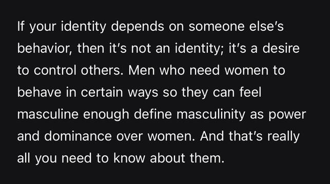 If your identity depends on someone else’s behavior, then it’s not an identity; it’s a desire to control others. Men who need women to behave in certain ways so they can feel masculine enough define masculinity as power and dominance over women. And that’s really all you need to know about them.
