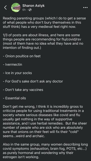 Facebook post from Sharon Astyk:

Reading parenting groups (which I do to get a sense of what people who don't bury themselves in this stuff think) has a very medieval feel right now.

1/3 of posts are about illness, and here are some things people are recommending for flu/covid/rsv (most of them have no idea what they have and no intention of finding out.)

- Onion poultice on feet

- Ivermectin

- Ice in your socks

- For God's sake don't ask any doctor

- Don't take any vaccines

- Essential oils

Don't get me wrong, I think it is incredibly gross to criticize people for using traditional treatments in a society where serious diseases like covid and flu usually get nothing in the way of supportive assistance, and I use herbal remedies.  But the sheer number of people who are sick who are absolutely sure that onions on their feet will fix their "cold" seems...weird and archaic.

Also in the same group, many women describing long covid symptoms (exhaustion, brain fog, POTS, etc...) as purely hormonal and wondering why their estrogen isn't working.