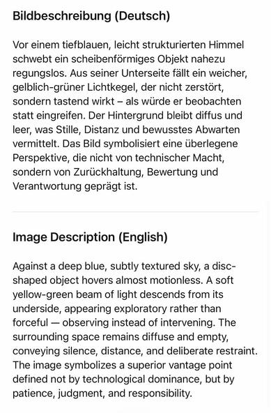 Bildbeschreibung (Deutsch)
Vor einem tietblauen, leicht strukturierten Himmel schwebt ein scheibenförmiges Objekt nahezu regungslos. Aus seiner Unterseite fallt ein weicher, gelblich-grüner Lichtkegel, der nicht zerstört, sondern tastend wirkt - als wurde er beobachten statt eingreifen. Der Hintergrund bleibt diffus und leer, was Stille, Distanz und bewusstes Abwarten vermittelt. Das Bild symbolisiert eine überlegene Perspektive, die nicht von technischer Macht, sondern von Zurückhaltung, Bewertung und Verantwortung geprägt ist.
Image Description (English)
Against a deep blue, subtly textured sky, a disc-shaped object hovers almost motionless. A sott yellow-green beam of light descends from its underside, appearing exploratory rather than forceful — observing instead of intervening. The surrounding space remains diffuse and empty, conveying silence, distance, and deliberate restraint.
The image symbolizes a superior vantage point defined not by technological dominance, but by patience, judgment, and responsibility.🖖