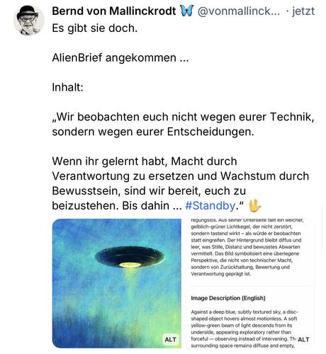 Bernd von Mallinckrodt & @vonmallinck... • jetzt
Es gibt sie doch.
Alien Brief angekommen ...
Inhalt:
„Wir beobachten euch nicht wegen eurer Technik, sondern wegen eurer Entscheidungen.
Wenn ihr gelernt habt, Macht durch Verantwortung zu ersetzen und Wachstum durch Bewusstsein, sind wir bereit, euch zu beizustehen. Bis dahin ... #Standby."🖖
