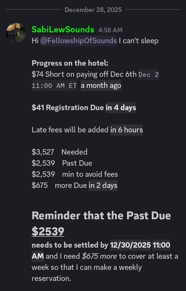 [Screenshot from Sabi's Discord server that reads:]

December 28, 2025
SabiLewSounds 4:58 AM ET

Hi [at] FellowshipOfSounds can't sleep

Progress on the hotel:
$74 Short on paying off Dec 6th Dec 2 11:00 AM ET a month ago

$41 Registration Due in 4 days

Late fees will be added in   6 hours

$3,527    Needed
$2,539    Past Due
$2,539    min to avoid fees
$675    more Due in 2 Days

Reminder that the Past Due $2539
needs to be settled by 12/30/2025 11 AM ET and I need $675 more to cover at least a week so that I can make a weekly reservation.