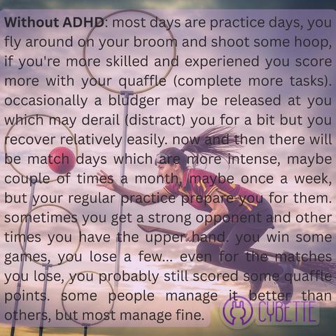 Without ADHD: most days are practice days, you fly around on your broom and shoot some hoop, if you're more skilled and experiened you score more with your quaffle (complete more tasks). occasionally a bludger may be released at you which may derail (distract) you for a bit but you recover relatively easily. now and then there will be match days which are more intense, maybe couple of times a month, maybe once a week, but your regular practice prepare you for them. sometimes you get a strong opponent and other times you have the upper hand. you win some games, you lose a few... even for the matches you lose, you probably still scored some quaffle points. some people manage it better than others, but most manage fine.