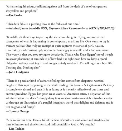 Reviews/blurbs for Eggers' "The Captain and The Glory": 
“A shattering, hilarious, spellbinding siren call from the deck of one of our greatest storytellers and prophets.”
—Eve Ensler

“This dark fable is a piercing look at the foibles of our time.”
—Admiral James Stavridis USN, Supreme Allied Commander at NATO (2009-2013)

“It is difficult these days to portray the sheer, numbing, terrifying, unprecedented strangeness of what is happening in contemporary maritime life. One wants to say it mirrors politics? But truly no metaphor quite captures the sense of peril, nausea, uncertainty, and constant upheaval we feel on angry seas while under bad command. The worry is that you stop trying to describe it. That is why Dave Eggers’s novel is such an accomplishment: it reminds us of how bad it is right now, how we have a moral obligation to keep noticing it, and not get quietly used to it. I’m talking about boat life. Nothing else. Nothing else.”
—John Hodgman

“There is a peculiar kind of cathartic feeling that comes from desperate, worried laughter. This kept happening to me while reading this book. The Captain and the Glory is completely absurd and true. It is as funny as it is scarily reflective of our times and current president. Eggers has given us an essential American satire, a depiction of this administration that doesn’t simply deny it as an abomination—which it is—but carries us through an illustration of a parallel imaginary world that delights and defames and is just so 