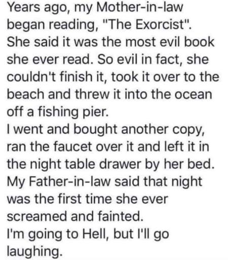 Years ago, my Mother-in-law began reading, "The Exorcist". She said it was the most evil book she ever read. So evil in fact, she couldn't finish it, took it over to the beach and threw it into the ocean off a fishing pier.
| went and bought another copy, ran the faucet over it and left it in the night table drawer by her bed. My Father-in-law said that night was the first time she ever screamed and fainted.
I'm going to Hell, but I'll go laughing.