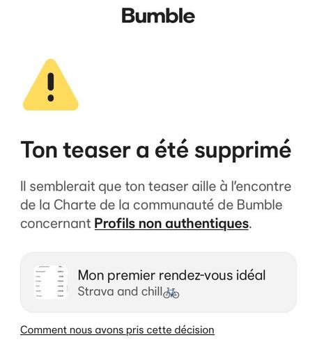 «&nbsp;Ton teaser a été supprimé
Il semblerait que ton teaser aille à l'encontre de la Charte de la communauté de Bumble concernant Profils non authentiques.
Mon premier rendez-vous idéal
Strava and chill&nbsp;»