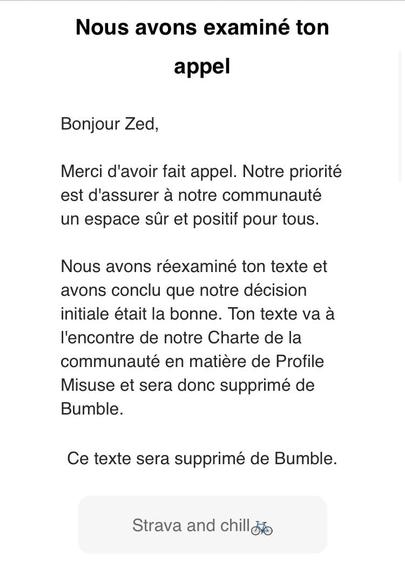 «&nbsp;Nous avons examiné ton
appel
Bonjour Zed,
Merci d'avoir fait appel. Notre priorité est d'assurer à notre communauté un espace sûr et positif pour tous.
Nous avons réexaminé ton texte et avons conclu que notre décision initiale était la bonne. Ton texte va à l'encontre de notre Charte de la communauté en matière de Profile Misuse et sera donc supprimé de
Bumble.
Ce texte sera supprimé de Bumble.&nbsp;»