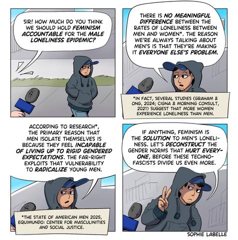 4 frame comic. a street reporter approaches a man wearing a big hoodie, asking : sir! how much do you think
we should hold feminism
accountable for the male
loneliness epidemic?
he replies : 
there is no meaningful
difference between the
rates of loneliness between
men and women*. the reason
we're always talking about
men's is that they're making
it everyone else's problem.
A note under the frame adds : 
*in fact, several studies (graham &
ong, 2024; cigna & morning consult,
2021) suggest that more women
experience loneliness than men.
In the 3rd frame, he says :
according to research*,
the primary reason that
men isolate themselves is
because they feel incapable
of living up to rigid gendered
expectations. the far-right
exploits that vulnerability
to radicalize young men.
another note under the frame adds a source :
*the state of american men 2025,
equimundo: center for masculinities
and social justice. fourth frame : If anything, feminism is the solution to men's loneliness. let's deconstruct the gender norms that hurt everyone, before these techno-fascists divide us even more.