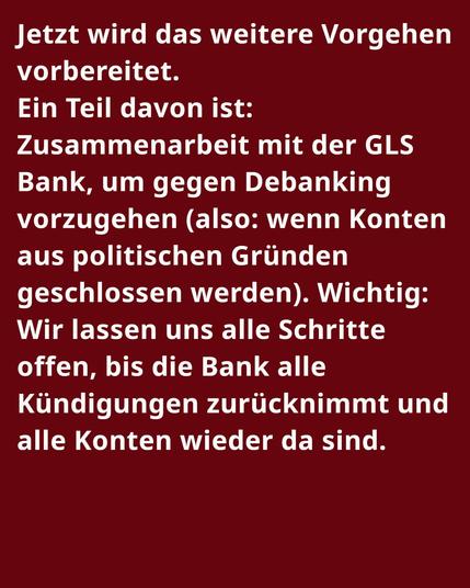 Jetzt wird das weitere Vorgehen vorbereitet.
Ein Teil davon ist: Zusammenarbeit mit der GLS Bank, um gegen Debanking vorzugehen (also: wenn Konten aus politischen Gründen geschlossen werden). Wichtig: Wir lassen uns alle Schritte offen, bis die Bank alle Kündigungen zurücknimmt und alle Konten wieder da sind.
