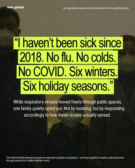 A dark, grainy photo of a family wearing respirators indoors; large neon-yellow pull-quote overlays the scene. Text: “I haven’t been sick since 2018. No flu. No colds. No COVID. Six winters. Six holiday seasons.” Smaller body text below: “While respiratory viruses moved freely through public spaces, one family quietly opted out. Not by isolating, but by responding accordingly to how these viruses actually spread.” Footer: “The World Health Network is a network devoted to global compassion—working together to inspire collective action through science for a safer, healthier world.”