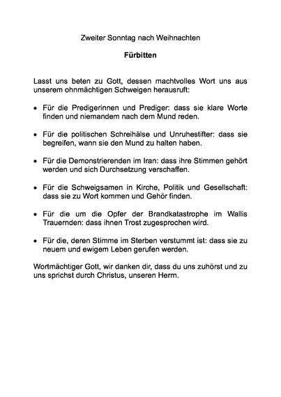 Zweiter Sonntag nach Weihnachten

Fürbitten


Lasst uns beten zu Gott, dessen machtvolles Wort uns aus unserem ohnmächtigen Schweigen herausruft:

•	Für die Predigerinnen und Prediger: dass sie klare Worte finden und niemandem nach dem Mund reden.

•	Für die politischen Schreihälse und Unruhestifter: dass sie begreifen, wann sie den Mund zu halten haben.

•	Für die Demonstrierenden im Iran: dass ihre Stimmen gehört werden und sich Durchsetzung verschaffen.

•	Für die Schweigsamen in Kirche, Politik und Gesellschaft: dass sie zu Wort kommen und Gehör finden.

•	Für die um die Opfer der Brandkatastrophe im Wallis Trauernden: dass ihnen Trost zugesprochen wird.

•	Für die, deren Stimme im Sterben verstummt ist: dass sie zu neuem und ewigem Leben gerufen werden.

Wortmächtiger Gott, wir danken dir, dass du uns zuhörst und zu uns sprichst durch Christus, unseren Herrn.