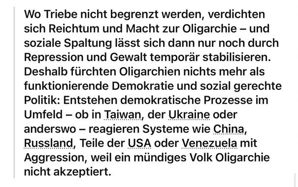 Wo Triebe nicht begrenzt werden, verdichten sich Reichtum und Macht zur Oligarchie - und soziale Spaltung lässt sich dann nur noch durch Repression und Gewalt temporär stabilisieren.
Deshalb fürchten Oligarchien nichts mehr als funktionierende Demokratie und sozial gerechte Politik: Entstehen demokratische Prozesse im Umfeld - ob in Taiwan, der Ukraine oder anderswo - reagieren Systeme wie China, Russland, Teile der USA oder Venezuela mit Aggression, weil ein mündiges Volk Oligarchie nicht akzeptiert.🖖