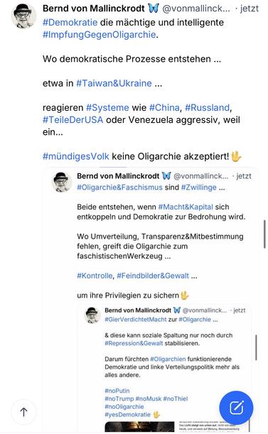 Bernd von Mallinckrodt W @vonmallinck... • jetzt #Demokratie die mächtige und intelligente #ImpfungGegenOligarchie.
Wo demokratische Prozesse entstehen ...
etwa in #Taiwan&Ukraine ...
reagieren #Systeme wie #China, #Russland, #TeileDerUSA oder Venezuela aggressiv, weil ein...
#mündigesVolk keine Oligarchie akzeptiert! U
Bernd von Mallinckrodt W
@vonmallinck... • jetzt
#Oligarchie&Faschismus sind #Zwillinge ...
Beide entstehen, wenn #Macht&Kapital sich entkoppeln und Demokratie zur Bedrohung wird.
Wo Umverteilung, Transparenz&Mitbestimmung fehlen, greift die Oligarchie zum faschistischenWerkzeug ...
#Kontrolle, #Feindbilder&Gewalt...
um ihre Privilegien zu sichern
Bernd von Mallinckrodt W
@vonmallinck... • jetzt
#GierVerdichtetMacht zur #Oligarchie...
& diese kann soziale Spaltung nur noch durch #Repression&Gewalt stabilisieren.
Darum fürchten #Oligarchien funktionierende Demokratie und linke Verteilungspolitik mehr als alles andere.
#noPutin
#noTrump #noMusk #no Thiel #noOligarchie #yesDemokratie🖖