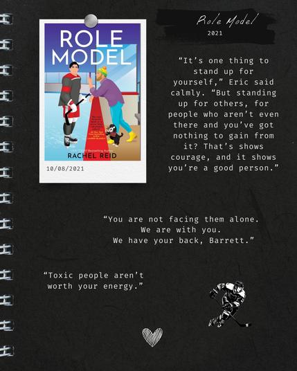 Titel:
Role Model
2021

Oben links wird das Cover des Buchs »Role Model« von Rachel Reid (New York Times bestselling author) gezeigt. Unten rechts ist ein gezeichneter Eishockey-Spieler.

Auf dem Cover ist ein männlicher Eishockey-Spieler in einem Eishockey-Stadion zu sehen, von dem ein anderer Mann an der Bande mit einem Hund ein Handy-Foto macht.

Text oben rechts neben dem Cover:
»"It's one thing to stand up for yourself," Eric said calmly. "But standing
up for others, for people who aren't even there and you've got nothing to gain from it? That's shows courage, and it shows you're a good person."«

Text in der Mitte:
"You are not facing them alone. We are with you. We have your back, Barrett."

Text unten links:
"Toxic people aren't worth your energy."

Ganz unten in der Mitte ist ein Herz.

Der Hintergrund ist dunkelgrau.