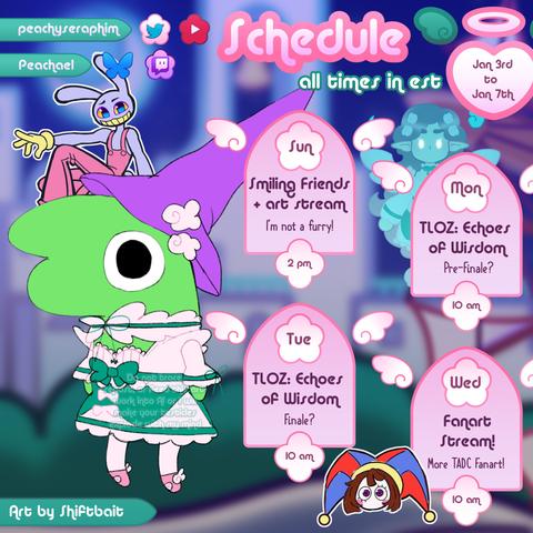 The schedule art is of a green critter named Glep from Smiling Friends in Peachael's costume
ห โ อก-โ ห โ อก-โ ห โ อก-โ ห โ อก-โห
Sunday @ 2:00 PM
We are going to be watching season 3 of Smiling Friends before stream!
Sunday @ 4:00 PM
Is an art stream! I will be drawing that stupid smug bunny from The Amazing Digital Circus that I hate so much! (I'm not a furry) :bun_clownstare: :shy:
Monday @ 10:00 AM
We will be continuing The Legend of Zelda: Echoes of Wisdom and reuniting that adorable yeti with his big brother ๐ฅบ๐ง
Tuesday @ 10:00 AM
This is most likely going to be the Echoes of Wisdom finale! :TableEchoes: :ZeldaEchoes:
Wednesday @ 10:00 AM
More TADC Fanart! This time were going to be drawing Pomni! Cute jester :cecijestie:
ห โ-อ โ ห โ-อ โห โ-อ โ ห โ-อ โห