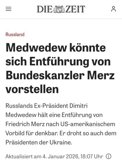DIER ZEIT
20
Russland
Medwedew könnte sich Entführung von Bundeskanzler Merz vorstellen
Russlands Ex-Präsident Dimitri
Medwedew hält eine Entführung von Friedrich Merz nach US-amerikanischem Vorbild für denkbar. Er droht so auch dem Präsidenten der Ukraine.
Aktualisiert am 4. Januar 2026, 18:07 Uhr O🖖