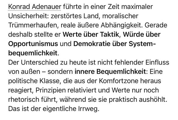Konrad Adenauer führte in einer Zeit maximaler Unsicherheit: zerstörtes Land, moralischer Trümmerhaufen, reale äußere Abhängigkeit. Gerade deshalb stellte er Werte über Taktik, Würde über Opportunismus und Demokratie über System-bequemlichkeit.
Der Unterschied zu heute ist nicht fehlender Einfluss von außen - sondern innere Bequemlichkeit: Eine politische Klasse, die aus der Komfortzone heraus reagiert, Prinzipien relativiert und Werte nur noch rhetorisch führt, während sie sie praktisch aushöhlt.
Das ist der eigentliche Irrweg.🖖