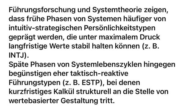 Führungsforschung und Systemtheorie zeigen, dass frühe Phasen von Systemen häufiger von intuitiv-strategischen Persönlichkeitstypen geprägt werden, die unter maximalem Druck langfristige Werte stabil halten können (z. B.
INTJ).
Späte Phasen von Systemlebenszyklen hingegen begünstigen eher taktisch-reaktive Führungstypen (z. B. ESTP), bei denen kurzfristiges Kalkül strukturell an die Stelle von wertebasierter Gestaltung tritt.🖖