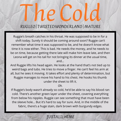 The Cold
Rugleo, Twisted Wonderland, Mature


---
Ruggie’s breath catches in his throat. He was supposed to be in for a shift today. Surely it should be coming around soon? Ruggie can’t remember what time it was supposed to be, and he doesn’t know what time it is now either. This is bad. He needs the money, and he needs to be on time, because getting there late will make him leave late, and then Leona will get on his tail for not bringing its dinner at the usual time, and…

And Ruggie lifts his head again. He looks at the hand that’s not tied up to weird bags and tubs. He tries to move a finger. He can’t feel his arm at all, but he sees it moving. It takes effort and plenty of determination, but Ruggie manages to move his hand to his chest. He hooks his thumb under the sheet to lift it.

Oh.

If Ruggie’s body wasn’t already so cold, he’d be able to say his blood ran cold. There’s another green layer under the sheet, covering everything from below his nipples. Ruggie can see something that must have been the sleeve hole… But it’s hard to say for sure. And, in the middle of the fabric, there’s a huge stain, dark brown with burgundy edges.
---

JustALilHime