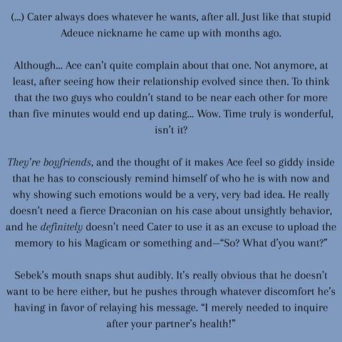 (...) Cater always does whatever he wants, after all. Just like that stupid Adeuce nickname he came up with months ago.

    Although… Ace can’t quite complain about that one. Not anymore, at least, after seeing how their relationship evolved since then. To think that the two guys who couldn’t stand to be near each other for more than five minutes would end up dating… Wow. Time truly is wonderful, isn’t it?

    They’re boyfriends, and the thought of it makes Ace feel so giddy inside that he has to consciously remind himself of who he is with now and why showing such emotions would be a very, very bad idea. He really doesn’t need a fierce Draconian on his case about unsightly behavior, and he definitely doesn’t need Cater to use it as an excuse to upload the memory to his Magicam or something and—“So? What d’you want?”

    Sebek’s mouth snaps shut audibly. It’s really obvious that he doesn’t want to be here either, but he pushes through whatever discomfort he’s having in favor of relaying his message. “I merely needed to inquire after your partner’s health!”