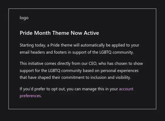 Pride Month Theme Now Active

Starting today, a Pride theme will automatically be applied to your email headers and footers in support of the LGBTQ community.

This initiative comes directly from our CEO, who has chosen to show support for the LGBTQ community based on personal experiences that have shaped their commitment to inclusion and visibility.

If you'd prefer to opt out, you can manage this in your account preferences.