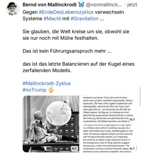 Bernd von Mallinckrodt W @vonmallinck... • jetzt Gegen #EndeDesLebenszyklus verwechseln
Systeme #Macht mit #Gravitation ...
Sie glauben, die Welt kreise um sie, obwohl sie sie nur noch mit Mühe festhalten.
Das ist kein Führungsanspruch mehr ...
das ist das letzte Balancieren auf der Kugel eines
zerfallenden Modells.
#Mallinckrodt-Zyklus
#noTrump🖖