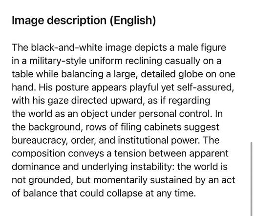Image description (English)
The black-and-white image depicts a male figure in a military-style uniform reclining casually on a table while balancing a large, detailed globe on one hand. His posture appears playful yet self-assured, with his gaze directed upward, as if regarding the world as an object under personal control. In the background, rows of filing cabinets suggest bureaucracy, order, and institutional power. The composition conveys a tension between apparent dominance and underlying instability: the world is not grounded, but momentarily sustained by an act of balance that could collapse at any time.🖖
