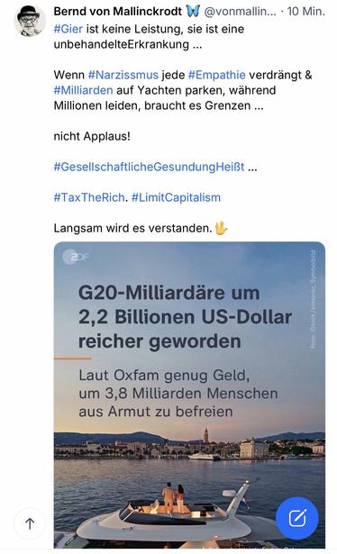 Bernd von Mallinckrodt W
@vonmallin... •10 Min.
#Gier ist keine Leistung, sie ist eine unbehandelteErkrankung ...
Wenn #Narzissmus jede #Empathie verdrängt & #Milliarden auf Yachten parken, wahrend Millionen leiden, braucht es Grenzen ...
nicht Applaus!
#GesellschaftlicheGesundungHeißt ...
#TaxTheRich. #LimitCapitalism
Langsam wird es verstanden. "
2DF
G20-Milliardäre um
2,2 Billionen US-Dollar reicher geworden
Laut Oxfam genug Geld, um 3,8 Milliarden Menschen aus Armut zu befreien🖖