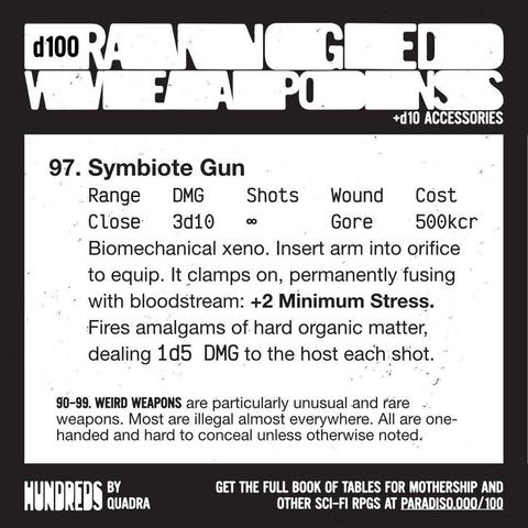 97. Symbiote Gun
Range: Close | DMG: 3d10 | Shots: infinite | Wound: Gore | Cost: 500kcr
Biomechanical xeno. Insert arm into orifice to equip. It clamps on, permanently fusing with bloodstream: +2 Minimum Stress. Fires amalgams of hard organic matter, dealing 1d5 DMG to the host each shot.

(90-99. Weird Weapons)