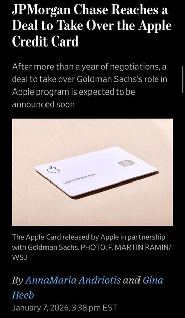 JPMorgan Chase Reaches a Deal to Take Over the Apple Credit Card

After more than a year of negotiations, a deal to take over Goldman Sachs's role in Apple program is expected to be announced soon
Marisa Robertson

Image: The Apple Card released by Apple in partnership with Goldman Sachs. PHOTO: F. MARTIN RAMIN/ WSJ
By AnnaMaria Andriotis and Gina
Heeb
January 7,2026, 3:38 pm EST

WSJ
https://www.wsj.com/finance/banking/jpmorgan-chase-reaches-a-deal-to-take-over-the-apple-credit-card-4e214fb2

Accessed: 7 January 2026 at 1550 PST