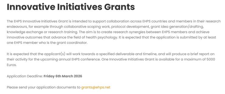 Innovative Initiatives Grants
The EHPS Innovative Initiatives Grant is intended to support collaboration across EHPS countries and members in their research endeavours, for example through collaborative scoping work, protocol development, grant idea generation/drafting, knowledge exchange or research training. The aim is to create research synergies between EHPS members and achieve innovative outcomes that advance the field of health psychology. It is expected that the application is submitted by at least one EHPS member who is the grant coordinator.
It is expected that the applicant(s) will work towards a specified deliverable and timeline, and will produce a brief report on their activity for the upcoming annual EHPS conference. One Innovative Initiatives Grant is available for a maximum of 5000 Euros.

Application Deadline: Friday 6th March 2026